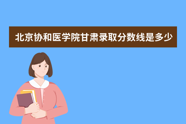 北京协和医学院甘肃录取分数线是多少 北京协和医学院甘肃招生人数多少